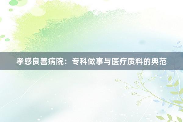 孝感良善病院：专科做事与医疗质料的典范