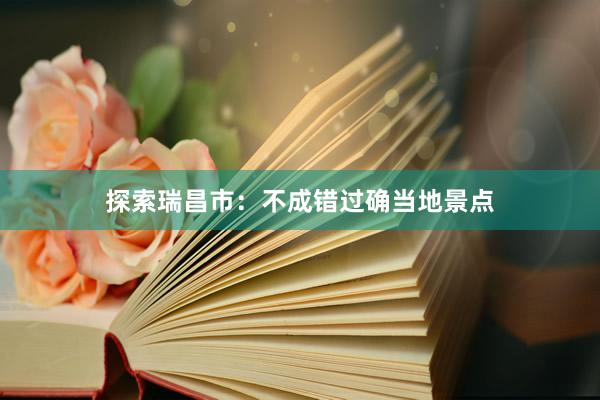 探索瑞昌市：不成错过确当地景点
