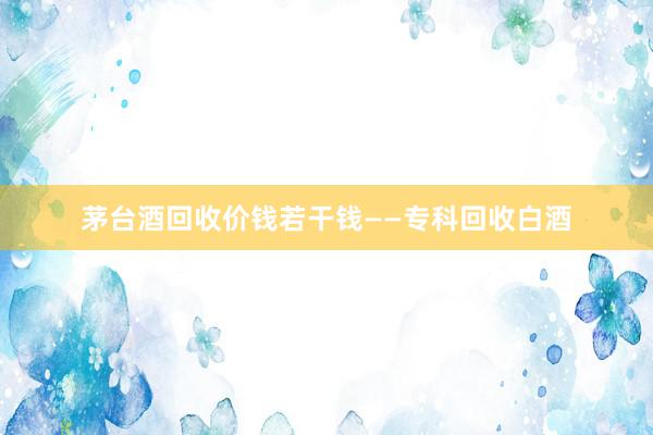 茅台酒回收价钱若干钱——专科回收白酒