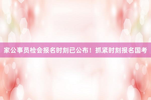 家公事员检会报名时刻已公布！抓紧时刻报名国考