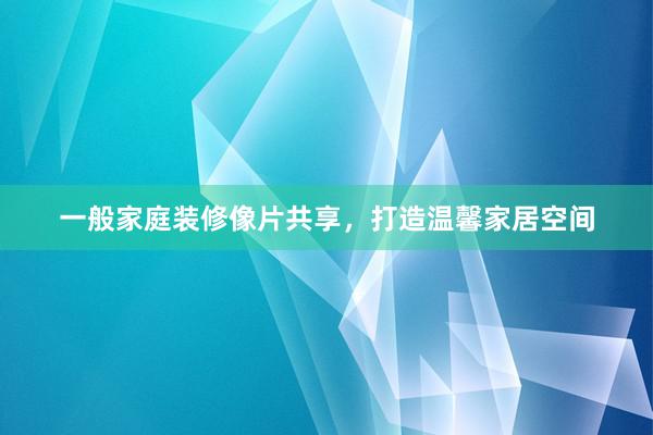 一般家庭装修像片共享，打造温馨家居空间